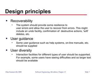 ©Ian Sommerville 2000 Software Engineering, 6th edition. Chapter 15 Slide 7
Design principles
 Recoverability
• The system should provide some resilience to
user errors and allow the user to recover from errors. This might
include an undo facility, confirmation of destructive actions, 'soft'
deletes, etc.
 User guidance
• Some user guidance such as help systems, on-line manuals, etc.
should be supplied
 User diversity
• Interaction facilities for different types of user should be supported.
For example, some users have seeing difficulties and so larger text
should be available
 