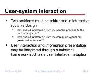 ©Ian Sommerville 2000 Software Engineering, 6th edition. Chapter 15 Slide 8
User-system interaction
 Two problems must be addressed in interactive
systems design
• How should information from the user be provided to the
computer system?
• How should information from the computer system be
presented to the user?
 User interaction and information presentation
may be integrated through a coherent
framework such as a user interface metaphor
 