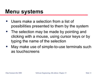 ©Ian Sommerville 2000 Software Engineering, 6th edition. Chapter 15 Slide 11
Menu systems
 Users make a selection from a list of
possibilities presented to them by the system
 The selection may be made by pointing and
clicking with a mouse, using cursor keys or by
typing the name of the selection
 May make use of simple-to-use terminals such
as touchscreens
 