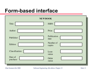 ©Ian Sommerville 2000 Software Engineering, 6th edition. Chapter 15 Slide 13
Form-based interface
Title
Author
Publisher
Edition
Classification
Date of
purchase
ISBN
Price
Publication
date
Number of
copies
Loan
status
Order
status
NEWBOOK
 