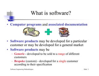 What is software?
• Computer programs and associated documentation
Software Engineering Methodologies Slide 3
• Software products may be developed for a particular
customer or may be developed for a general market
• Software products may be
– Generic - developed to be sold to a range of different
customers
– Bespoke (custom) - developed for a single customer
according to their specification
 