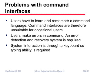 ©Ian Sommerville 2000 Software Engineering, 6th edition. Chapter 15 Slide 15
Problems with command
interfaces
 Users have to learn and remember a command
language. Command interfaces are therefore
unsuitable for occasional users
 Users make errors in command. An error
detection and recovery system is required
 System interaction is through a keyboard so
typing ability is required
 
