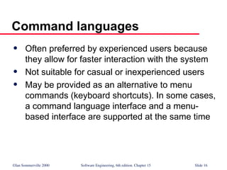 ©Ian Sommerville 2000 Software Engineering, 6th edition. Chapter 15 Slide 16
Command languages
 Often preferred by experienced users because
they allow for faster interaction with the system
 Not suitable for casual or inexperienced users
 May be provided as an alternative to menu
commands (keyboard shortcuts). In some cases,
a command language interface and a menu-
based interface are supported at the same time
 