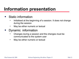 ©Ian Sommerville 2000 Software Engineering, 6th edition. Chapter 15 Slide 21
Information presentation
 Static information
• Initialised at the beginning of a session. It does not change
during the session
• May be either numeric or textual
 Dynamic information
• Changes during a session and the changes must be
communicated to the system user
• May be either numeric or textual
 