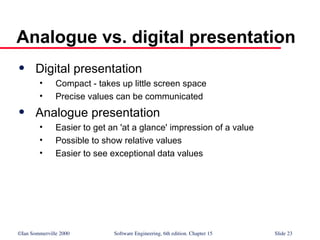 ©Ian Sommerville 2000 Software Engineering, 6th edition. Chapter 15 Slide 23
Analogue vs. digital presentation
 Digital presentation
• Compact - takes up little screen space
• Precise values can be communicated
 Analogue presentation
• Easier to get an 'at a glance' impression of a value
• Possible to show relative values
• Easier to see exceptional data values
 