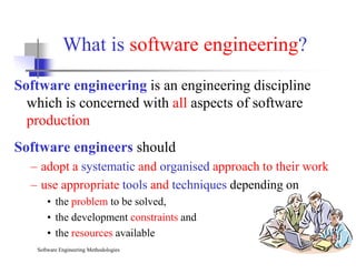 What is software engineering?
Software engineering is an engineering discipline
which is concerned with all aspects of software
production
Software Engineering Methodologies Slide 4
Software engineers should
– adopt a systematic and organised approach to their work
– use appropriate tools and techniques depending on
• the problem to be solved,
• the development constraints and
• the resources available
 