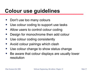 ©Ian Sommerville 2000 Software Engineering, 6th edition. Chapter 15 Slide 27
Colour use guidelines
 Don't use too many colours
 Use colour coding to support use tasks
 Allow users to control colour coding
 Design for monochrome then add colour
 Use colour coding consistently
 Avoid colour pairings which clash
 Use colour change to show status change
 Be aware that colour displays are usually lower
resolution
 
