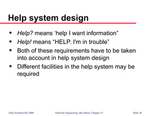 ©Ian Sommerville 2000 Software Engineering, 6th edition. Chapter 15 Slide 30
Help system design
 Help? means ‘help I want information”
 Help! means “HELP. I'm in trouble”
 Both of these requirements have to be taken
into account in help system design
 Different facilities in the help system may be
required
 