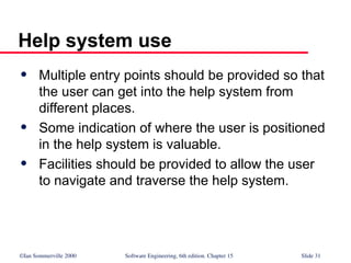 ©Ian Sommerville 2000 Software Engineering, 6th edition. Chapter 15 Slide 31
Help system use
 Multiple entry points should be provided so that
the user can get into the help system from
different places.
 Some indication of where the user is positioned
in the help system is valuable.
 Facilities should be provided to allow the user
to navigate and traverse the help system.
 