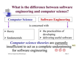 What is the difference between software
engineering and computer science?
Computer Science Software Engineering
is concerned with
 the practicalities of
Software Engineering Methodologies Slide 5
Computer science theories are currently
insufficient to act as a complete underpinning
for software engineering   
 theory
 fundamentals
 the practicalities of
developing
 delivering useful software
ALC1
 
