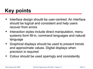 ©Ian Sommerville 2000 Software Engineering, 6th edition. Chapter 15 Slide 35
Key points
 Interface design should be user-centred. An interface
should be logical and consistent and help users
recover from errors
 Interaction styles include direct manipulation, menu
systems form fill-in, command languages and natural
language
 Graphical displays should be used to present trends
and approximate values. Digital displays when
precision is required
 Colour should be used sparingly and consistently
 