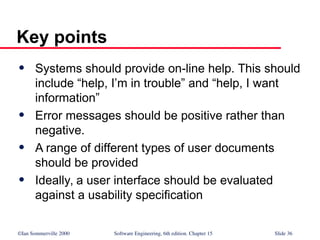 ©Ian Sommerville 2000 Software Engineering, 6th edition. Chapter 15 Slide 36
Key points
 Systems should provide on-line help. This should
include “help, I’m in trouble” and “help, I want
information”
 Error messages should be positive rather than
negative.
 A range of different types of user documents
should be provided
 Ideally, a user interface should be evaluated
against a usability specification
 