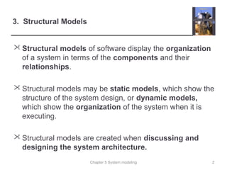 Chapter 5 System modeling
3. Structural Models
 Structural models of software display the organization
of a system in terms of the components and their
relationships.
 Structural models may be static models, which show the
structure of the system design, or dynamic models,
which show the organization of the system when it is
executing.
 Structural models are created when discussing and
designing the system architecture.
2
 