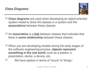 Chapter 5 System modeling
Class Diagrams
 Class diagrams are used when developing an object-oriented
system model to show the classes in a system and the
associations between these classes.
 An association is a link between classes that indicates that
there is some relationship between these classes.
 When you are developing models during the early stages of
the software engineering process, objects represent
something in the real world, such as a patient, a
prescription, doctor, a device, etc.
 We have spoken in terms of 'nouns' or 'things.'
3
 