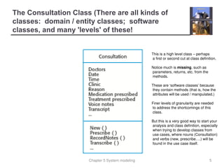 Chapter 5 System modeling
The Consultation Class (There are all kinds of
classes: domain / entity classes; software
classes, and many 'levels' of these!
5
This is a high level class – perhaps
a first or second cut at class definition.
Notice much is missing, such as
parameters, returns, etc. from the
methods.
These are ‘software classes’ because
they contain methods (that is, how the
attributes will be used / manipulated.)
Finer levels of granularity are needed
to address the shortcomings of this
class.
But this is a very good way to start your
analysis and class definition, especially
when trying to develop classes from
use cases, where nouns (Consultation)
and verbs (new, prescribe….) will be
found in the use case itself.
 