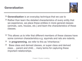 Chapter 5 System modeling
Generalization
 Generalization is an everyday technique that we use to
 Rather than learn the detailed characteristics of every entity that
we experience, we place these entities in more general classes
(animals, cars, houses, etc.) and learn the characteristics of these
classes.
 This allows us to infer that different members of these classes have
some common characteristics e.g. squirrels and rats are rodents.
 In programming, we refer to this as 'inheritance.'
 Base class and derived classes, or super class and derived
class.... parent and child.... many terms for capturing these
important relationships.
6
 
