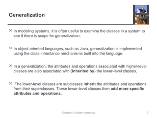 Chapter 5 System modeling
Generalization
 In modeling systems, it is often useful to examine the classes in a system to
see if there is scope for generalization.
 In object-oriented languages, such as Java, generalization is implemented
using the class inheritance mechanisms built into the language.
 In a generalization, the attributes and operations associated with higher-level
classes are also associated with (inherited by) the lower-level classes.
 The lower-level classes are subclasses inherit the attributes and operations
from their superclasses. These lower-level classes then add more specific
attributes and operations.
7
 