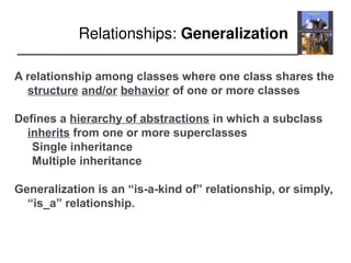 Relationships: Generalization
A relationship among classes where one class shares the
structure and/or behavior of one or more classes
Defines a hierarchy of abstractions in which a subclass
inherits from one or more superclasses
Single inheritance
Multiple inheritance
Generalization is an “is-a-kind of” relationship, or simply,
“is_a” relationship.
 