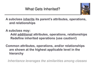Inheritance leverages the similarities among classes
What Gets Inherited?
A subclass inherits its parent’s attributes, operations,
and relationships
A subclass may:
Add additional attributes, operations, relationships
Redefine inherited operations (use caution!)
Common attributes, operations, and/or relationships
are shown at the highest applicable level in the
hierarchy
 