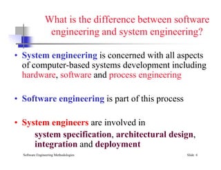 What is the difference between software
engineering and system engineering?
• System engineering is concerned with all aspects
of computer-based systems development including
hardware, software and process engineering
Software Engineering Methodologies Slide 6
• Software engineering is part of this process
• System engineers are involved in
system specification, architectural design,
integration and deployment
 