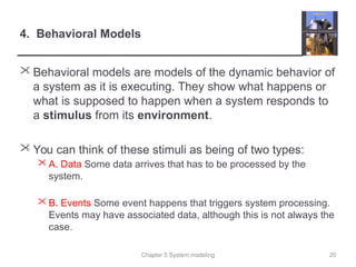 Chapter 5 System modeling
4. Behavioral Models
 Behavioral models are models of the dynamic behavior of
a system as it is executing. They show what happens or
what is supposed to happen when a system responds to
a stimulus from its environment.
 You can think of these stimuli as being of two types:
 A. Data Some data arrives that has to be processed by the
system.
 B. Events Some event happens that triggers system processing.
Events may have associated data, although this is not always the
case.
20
 