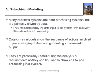 Chapter 5 System modeling
A. Data-driven Modeling
 Many business systems are data-processing systems that
are primarily driven by data.
 They are controlled by the data input to the system, with relatively
little external event processing.
 Data-driven models show the sequence of actions involved
in processing input data and generating an associated
output.
 They are particularly useful during the analysis of
requirements as they can be used to show end-to-end
processing in a system.
21
 
