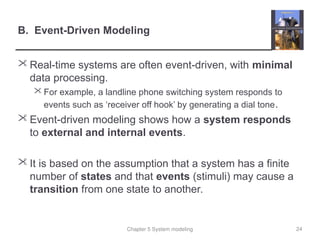 Chapter 5 System modeling
B. Event-Driven Modeling
 Real-time systems are often event-driven, with minimal
data processing.
 For example, a landline phone switching system responds to
events such as ‘receiver off hook’ by generating a dial tone.
 Event-driven modeling shows how a system responds
to external and internal events.
 It is based on the assumption that a system has a finite
number of states and that events (stimuli) may cause a
transition from one state to another.
24
 