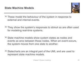 Chapter 5 System modeling
State Machine Models
 These model the behaviour of the system in response to
external and internal events.
 They show the system’s responses to stimuli so are often used
for modeling real-time systems.
 State machine models show system states as nodes and
events as arcs between these nodes. When an event occurs,
the system moves from one state to another.
 Statecharts are an integral part of the UML and are used to
represent state machine models.
25
 