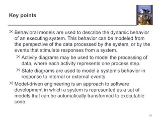 Key points
 Behavioral models are used to describe the dynamic behavior
of an executing system. This behavior can be modeled from
the perspective of the data processed by the system, or by the
events that stimulate responses from a system.
 Activity diagrams may be used to model the processing of
data, where each activity represents one process step.
 State diagrams are used to model a system’s behavior in
response to internal or external events.
 Model-driven engineering is an approach to software
development in which a system is represented as a set of
models that can be automatically transformed to executable
code.
26
 