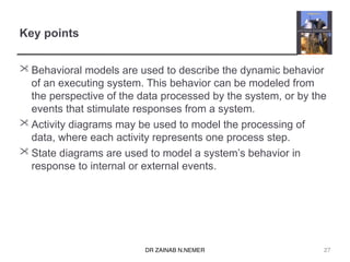 DR ZAINAB N.NEMER
Key points
 Behavioral models are used to describe the dynamic behavior
of an executing system. This behavior can be modeled from
the perspective of the data processed by the system, or by the
events that stimulate responses from a system.
 Activity diagrams may be used to model the processing of
data, where each activity represents one process step.
 State diagrams are used to model a system’s behavior in
response to internal or external events.
27
 