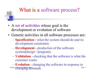 What is a software process?
• A set of activities whose goal is the
development or evolution of software
• Generic activities in all software processes are:
Software Engineering Methodologies Slide 7
• Generic activities in all software processes are:
– Specification - what the system should do and its
development constraints
– Development - production of the software
system(design +program).
– Validation - checking that the software is what the
customer wants
– Evolution - changing the software in response to
changing demands
 