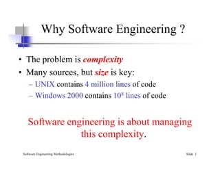 Why Software Engineering ?
• The problem is complexity
• Many sources, but size is key:
– UNIX contains 4 million lines of code
Software Engineering Methodologies Slide 1
– UNIX contains 4 million lines of code
– Windows 2000 contains 108 lines of code
Software engineering is about managing
this complexity.
 