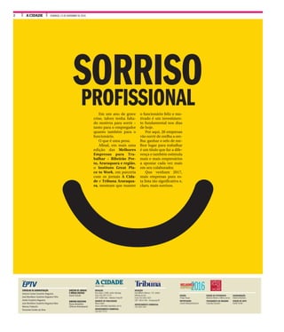 A CIDADE DOMINGO, 13 DE NOVEMBRO DE 20162
A CIDADEDESDE 1905
GRUPO
EDIÇÃO
Thiago Roque
REPORTAGEM
Lisiane Marques/Especial
EDIÇÃO DE FOTOGRAFIA
Mariana Martins e Milena Aurea
TRATAMENTO DE IMAGENS
Francielly Flamarini
DIAGRAMAÇÃO
Roberto Machado
EDIÇÃO DE ARTE
Daniel Torrieri
CONSELHO DE ADMINISTRAÇÃO
Antonio Carlos Coutinho Nogueira
José Bonifácio Coutinho Nogueira Filho
André Coutinho Nogueira
José Bonifácio Coutinho Nogueira Neto
Marcos Frateschi
Fernando Corrêa da Silva
REDAÇÃO
Rua Javari, 3.099, Jardim Ipiranga
Fone (16) 3977-2175
CEP 14060-640 - Ribeirão Preto/SP
GERENTE DE PUBLICIDADE
Marco Vallim
marco.vallim@jornalacidade.com.br
DEPARTAMENTO COMERCIAL
(16) 3977-2172
REDAÇÃO
Rua Milhem Marcos, 110, Jardim
Morada do Sol
Fone (16) 3303-3321
CEP 14810-446 - Araraquara/SP
DEPARTAMENTO COMERCIAL
(16) 3303-3341
DIRETOR DE JORNAIS
E MÍDIAS DIGITAIS
Josué Suzuki
DIRETOR EXECUTIVO
Paulo Brasileiro
(Tribuna Araraquara)
2016MELHORES
EMPRESAS
SORRISOPROFISSIONALEm um ano de grave
crise, talvez tenha falta-
do motivos para sorrir –
tanto para o empregador
quanto também para o
funcionário.
O que é uma pena.
Afinal, em mais uma
edição das Melhores
Empresas para Tra-
balhar – Ribeirão Pre-
to, Araraquara e região,
o Instituto Great Pla-
ce to Work, em parceria
com os jornais A Cida-
de e Tribuna Araraqua-
ra, mostram que manter
o funcionário feliz e mo-
tivado é um investimen-
to fundamental nos dias
de hoje.
Por aqui, 20 empresas
vão sorrir de orelha a ore-
lha: ganhar o selo de me-
lhor lugar para trabalhar
é um título que faz a dife-
rença e também estimula
mais e mais empresários
a apostar cada vez mais
em seu colaborador.
Que venham 2017,
mais empresas para es-
ta lista tão significativa e,
claro, mais sorrisos.
 