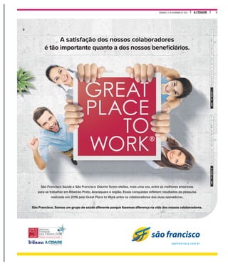 A CIDADEDOMINGO, 13 DE NOVEMBRO DE 2016 5
A satisfação dos nossos colaboradores
é tão importante quanto a dos nossos beneficiários.
São Francisco Saúde e São Francisco Odonto foram eleitas, mais uma vez, entre as melhores empresas
para se trabalhar em Ribeirão Preto, Araraquara e região. Essas conquistas refletem resultados da pesquisa
realizada em 2016 pelo Great Place to Work entre os colaboradores das duas operadoras.
São Francisco. Somos um grupo de saúde diferente porque fazemos diferença na vida dos nossos colaboradores.
são francisco
saofrancisco.com.br
Responsáveltécnico:MariaBeatrizBrisottiCROSPnº94.194Responsáveltécnico:Dr.JoséCarlosLuchetiBarcelosCRMnº81.223ANS-Nº36531-9ANS-Nº30209-1
 