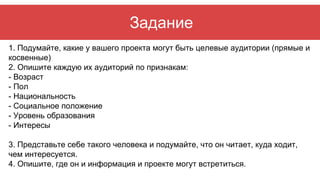 Задание
1. Подумайте, какие у вашего проекта могут быть целевые аудитории (прямые и
косвенные)
2. Опишите каждую их аудито...