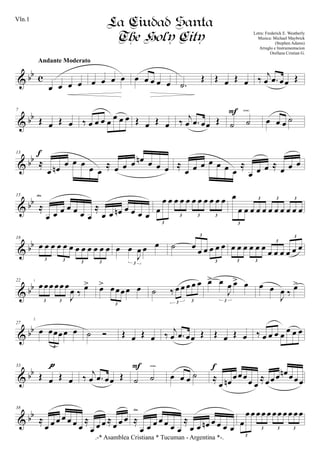 & bb c
œ œ œ œ
Andante Moderato
œ œ œ œ œ œ œ œ œ .˙
Œ Œ œ Œ œ ‰ j
œ .œ œœ Œ
& bb
7
Œ œ Œ œ ‰ œ œ œ œ
œ œ œ Œ œ Œ œ ‰
j
œ .œ œœ Œ ˙ ˙
F cresc.
œ œ œ ˙
& bb
13
≈
œ œn œ œ œ œ œ
≈ œ œ œ œn œ œ œ
f
≈
œ œ œ œ œ œ œ
≈
œ œ œ ≈ œ œ œ
& bb
15
≈
œ œ œ œ œ œ œ
≈
œ œ œn œ œ œ œ
dim.
œ
œ œ œ œ œ œ œ œ œ œ œ
3
3 3 3
œ
œ œ œ œ œ œ œ œ œ œ œ
3
3 3 3
& bb
18
œ œ œ œ œ œ œ œ œ œ œ œ
3 3 3 3
œ œ
J
œ œ œ
3
˙ œ œ œ œ œ œ
3
3
œ œ œ œ œ œ
œ œ œ œ œ œ
3 3
3
3
& bb
22
œ œœ œœ œ
J
œ ‰ œ>
3 3
œ> œ œœœ œ
3
˙ ‰ œ œ œ œ œ
3 3
œ> œ
J
œ œ> œ
3
œ œ
J
œ ‰ œ>
& bb
27
œ œœœœ œ
3
˙ Ó Œ œ Œ œ ‰ j
œ .œ œœ Œ Œ œ Œ œ ‰ œ œ œ œ œ œ œ
& bb
33
Œ œ Œ œ
pppp
‰
j
œ .œ œœ Œ ˙ ˙
F cresc.
œ œ œ ˙ ≈
œ œn
œœœ
œ œ
≈œœœ œn œœœ
f
& bb
38
≈
œ œ œ œ œ œ œ
≈
œ œ œ ≈
œ œ œ ≈
œ œ œ œ œ œ œ
≈
œ œ œn œ œ œ œ
dim.
œ
œ œ œ œ œ œ œ œ œ œ œ
3
3 3 3
.-* Asamblea Cristiana * Tucuman - Argentina *-.
La Ciudad Santa
The Holy City Letra: Frederick E. Weatherly
Musica: Michael Maybrick
(Stephen Adams)
Arreglo e Instrumentacion
Orellana Cristian G.
1
2
Vln.1
 