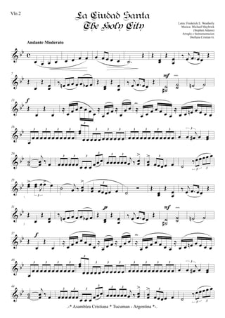 & bb c
œ œ œ œ
Andante Moderato
œ œ œ œ œ œ œ œ œ .˙
Œ Œ
œœ
Œ
œœ
‰ j
œ .œ œœ
Œ
& bb
7
Œ
œ
Œ
œœ
‰ œn œ œ œ œ œb œ Œ
œœ
Œ
œœ
‰ j
œ .œ œœ
Œ
˙
˙#
˙˙
F cresc.
˙n ˙
& bb
13
Œ
œ
Œ
œ
f
≈
œ œ œ œ œ œ œ
≈
œ œ œ ≈
œ
œ œ ≈
œ œ œ œ œ œ œ
≈
œ œ œn œ œ œ œ
dim.
& bb
16
œ
œ œ œ œ œ œ œ œ œ œ œ
3 3 3 3 œœ
œ œ œ œ œ œ œ œ œ œ œ
3
3 3 3
œ œ œ œ œ œ œ œ œ œ œ œ
3 3 3 3
œ œ
j
œ# œ œœ
3
& bb
20
˙˙
j
œœ ‰ œ œœœœœœ œ œ œ œœœ
3 3 3
3
œœœœœœ j
œ ‰ œœ
>3 3
œœ
>
œœœœ œ
3
˙
‰œœœœ œ
3 3
& bb
25
œœ
> œœ J
œœ> œ
3
˙ j
œ ‰ œœ
>
œœ œœœœ œ
3
˙
Ó Œ
œœ
Œ
œœ
‰ j
œ .œ œœ
Œ
& bb
31
Œ
œ
Œ
œœ
‰
œn œ œ œ œ œb œ Œ
œœ
Œ
œœ
pppp
‰ j
œ .œ œœ
Œ
˙
˙#
˙˙
F cresc.
˙n ˙
& bb
37
Œ
œ
Œ
œ
f
≈
œ œ œ œ œ œ œ
≈
œ œ œ ≈ œ œ œ ≈
œ œ œ œ œ œ œ
≈
œ œ œn œ œ œ œ
dim.
& bb
40
œ
œ œ œ œ œ œ œ œ œ œ œ
3 3 3 3 œœ
œ œ œ œ œ œ œ œ œ œ œ
3
3 3 3
œ œ œ œ œ œ œ œ œ œ œ œ
3 3 3 3
œ œ
j
œ# œ œœ
3
& bb
44
˙˙
j
œœ ‰ œ œœœœœœ œ œ œ œœœ
3 3 3
3
œœœœœœ
j
œ ‰ œœ
>3 3
œœ
>
œœœœ œ
3
˙
‰œœœœ œ
3 3
.-* Asamblea Cristiana * Tucuman - Argentina *-.
La Ciudad Santa
The Holy City Letra: Frederick E. Weatherly
Musica: Michael Maybrick
(Stephen Adams)
Arreglo e Instrumentacion
Orellana Cristian G.
1
2
Vln 2
 