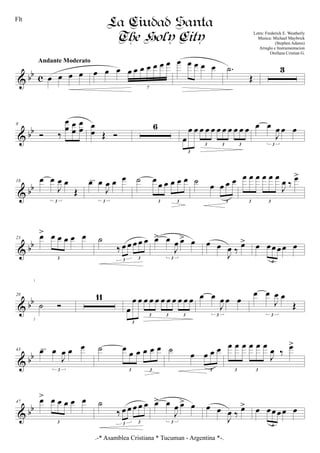 & bb c œ œ œ œ
Andante Moderato
œ œ œ œ œ œ œ œ œ œ
7
œ œ œ œ œ .˙
Œ
3
& bb
8
Ó ‰
œ
œ œ
œ
œ
œ œ
œ Œ Ó
6
œ
œ œ œ œ œ œ œ œ œ œ œ
3
3 3 3
œ œ
J
œ œ œ
3
& bb
18 œ œ
J
œ œ
Œ
3
œ œ
J
œ œ œ
3
cresc. ˙ œ œ œ œ œ œ
3 3
˙ œ œ œ œ
3
œ œ œ œ œ œ
J
œ ‰
œ>
3 3
& bb
23 œ> œ œ œ œ œ
3
˙
‰ œ œ œ œ œ
3 3
œ> œ
J
œ œ> œ
3
œ œ
J
œ ‰
œ> œ œœ œœ œ
3
& bb
28
˙ Ó
11
œ
œ œ œ œ œ œ œ œ œ œ œ
3
3 3 3
œ œ
J
œ œ œ
3
œ œ
J
œ œ
Œ
3
& bb
43 œ œ
J
œ œ œ
3
cresc. ˙ œ œ œ œ œ œ
3 3
˙
œ œ œ œ
3
œ œ œ œ œ œ
J
œ ‰
œ>
3 3
& bb
47 œ> œ œ œ œ œ
3
˙
‰ œ œ œ œ œ
3 3
œ> œ
J
œ œ> œ
3
œ œ
J
œ ‰ œ> œ œœ œœ œ
3
La Ciudad Santa
The Holy City Letra: Frederick E. Weatherly
Musica: Michael Maybrick
(Stephen Adams)
Arreglo e Instrumentacion
Orellana Cristian G.
1
2
Flt
.-* Asamblea Cristiana * Tucuman - Argentina *-.
 