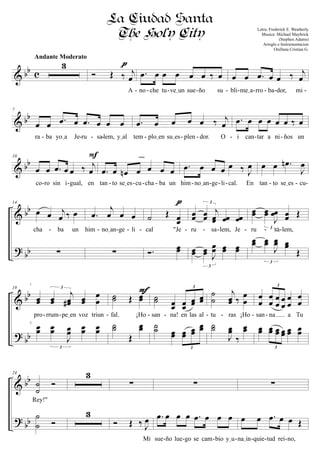 & bb c
3
Andante Moderato
Ó Œ ‰ j
œ
A
pppp
.œ œ œ œ œ œ ‰ œ
no che tu veIun sue ño su
œ œ .œ œ œ ‰ j
œ
bli meIa rro ba dor, mi- - - - - -- - - -
& bb
7
œ œ .œ œ .œ œ œ œ
ra ba yoIa Je ru sa lem, yIal
.œ œ œ œ œ ‰ j
œ
tem ploIen suIes plen dor. O
.œ œ œ œ œ œ ‰ œ
i can tar a ni ños un- - - - - - - - - -
& bb
10
œ œ .œ œ œ ‰ j
œ
co ro sin i gual, en
F
.œ œ œn œ œ œ œ
tan to seIes cu cha ba un
cresc.
.œ œ œ œ œ ‰ J
œ
him noIan ge li cal. En
œ œ .œn
J
œ
tan to seIes cu- - - - - - - - - - - - -
&
?
bb
bb
14
œ œ j
œ ‰ œ
cha ba un
∑
.œ
j
œ œ œ
him noIan ge li
∑
˙ Œ œœ
cal "Je
Ó. œœ
pppp
œœ œœ
j
œœ œœ œœ
3
ru sa lem, Je
œœ œœ J
œœ œœ œœ
3
œœ œœ
J
œœ œœ Œ
3
ru sa lem,
œœ œœ
J
œœ œœ
Œ
3
- - - - - - - - - - -
&
?
bb
bb
19
œœ œœ
j
œœ# œœ
œ
œ
3
pro rrum peIen voz triun
œœ œœ
J
œœ œœ œœ
3
˙˙ Œ œœ
fal. ¡Ho
˙˙
Œ
œœ
FFFF
˙˙ œœ œœ
œœ œœ
3
san na! en las al
˙˙ œœ œœ
œœ
œœ
3
˙
˙
j
œœ ‰
œ
œ
tu ras ¡Ho
˙˙
J
œœ
‰
œœ
œ
œ
œ
œ œ
œ
œ
œ
œ
œ
œ
œ
3
san na a Tu
œœ œœ œœ œœ œœ œœ
3
- - - - - - - - -
&
?
bb
bb
24
˙
˙
Ó
Rey!"
˙
˙ Ó
3
3
∑
Ó Œ ‰ J
œ
Mi
∑
.œ œ œ œ .œ œ œ œ
sue ño lue go se cam bio yIu
∑
œ œ .œ œ œ Œ
naIin quie tud rei no,- - - - - - -
La Ciudad Santa
The Holy City Letra: Frederick E. Weatherly
Musica: Michael Maybrick
(Stephen Adams)
Arreglo e Instrumentacion
Orellana Cristian G.
1
2
 