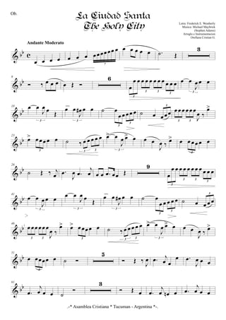 & bb c
œ œ œ œ
Andante Moderato
œ œ œ œœœœœœ œ
7
œ œ œ œ œ .˙ Œ
3
& bb
8
Ó ‰ œ œ œ œ Œ Ó
6
œ
œ œ œ œ œ œ œ œ œ œ œ
3
3 3
3
œ œ
J
œ œ œ
3
& bb
18 œ œ
J
œ œ Œ
3
œ œ
J
œ# œ œ
3
cresc.
˙ œ
œ œ œ œ œ
3
3
˙ œ œ œœ
3
œ œ œ œ œ œ
J
œ ‰
œ>
3 3
& bb
23
œ> œ œ œ œ œ
3
˙ ‰ œ œ œ œ œ
3 3
œ> œ
J
œ œ> œ
3
œ œ
J
œ ‰ œ> œ œ œ œ œ œ
3
& bb
28
˙ Œ ‰ j
œ .œ
J
œ .œ
j
œ œ œ .œ œœ Œ
9
œ
œ œ œ œ œ œ œ œ œ œ œ
3
3 3
3
& bb
41
œ œ
J
œ œ œ
3
œ œ
J
œ œ Œ
3
œ œ
J
œ# œ œ
3
cresc.
˙ œ
œ œ œ œ œ
3
3
˙ œ œ œ œ
3
& bb
46
œ œœ œœ œ
J
œ ‰
œ>
3 3
œ> œ œœœ œ
3
˙ ‰ œ œ œ œ œ
3 3
œ> œ
J
œ œ> œ
3
œ œ
J
œ ‰
œ>
& bb
51
œ œœœœ œ
3
˙ Ó
5
Ó Œ ‰ J
œ .œ j
œ œ
œ .œ
J
œ œ œ
& bb
61
.œ
j
œ œ œ ˙
Ó
3
Ó Œ œ .œ
j
œ œn œ .œ
j
œ œ œ
.-* Asamblea Cristiana * Tucuman - Argentina *-.
La Ciudad Santa
The Holy City Letra: Frederick E. Weatherly
Musica: Michael Maybrick
(Stephen Adams)
Arreglo e Instrumentacion
Orellana Cristian G.
1
2
Ob.
 