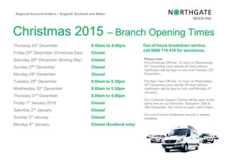 Regional Customer
Christmas 2015 – Branch Opening Times
Thursday 24th
December 8:00am to 4:00pm
Friday 25th
December (Christmas Day) Closed
Saturday 26th
December (Boxing Day) Closed
Sunday 27th
December Closed
Monday 28th
December Closed
Tuesday 29th
December 8.00am to 5.30pm
Wednesday 30th
December 8.00am to 5.30pm
Thursday 31st
December 8.00am to 4.00pm
Friday 1st
January 2016 Closed
Saturday 2nd
January Closed
Sunday 3rd
January Closed
Monday 4th
January Closed (Scotland only)
Regional Account Holders – England, Scotland and Wales
Out of hours breakdown service,
call 0800 716 418 for assistance.
Please note:
Pre-Christmas Off-hire: 12 noon on Wednesday
23rd December (any vehicle off hired without
notification will be kept on hire until Tuesday 29th
December)
Pre-New Year Off-hire: 12 noon on Wednesday
30th December (any vehicle off hired without
notification will be kept on hire until Monday 4th
January)
Our Customer Support Centre will be open at the
same time as our branches. Exception: 29th &
30th December, the Centre is open until 6.00pm.
Our out-of-hours breakdown service is always
available.
 