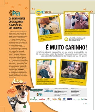 2 |
ADOTE
AI. MEU. DEUS!
Não estamos sabendo lidar com a foto
do Daniels e da Maggie de chupeta!
ME DÁ UM BEIJO?
A Pandora quer um beijo e a Irys não tem
como negar!
QUE CARINHAS!Quem resiste aos encantos de Cristina e Pandoranesta foto?
OS SENTIMENTOS
QUE ENVOLVEM
AADOÇÃO DE
UM BICHINHO
PETSOCIAL
É MUITO CARINHO!Os bichinhos estão a mil, mandando fotos com seus humanos de estimação! E é uma
foto mais adorável que a outra! Quer participar? Peça para o humano enviar a imagem
para petsocial@jornalacidade.com.br. Sua foto pode estar aqui mês que vem!
Chegou dezembro, chegou o
fim do ano. É neste espírito na-
talino que mais uma edição do
Adote PET será realizada no pró-
ximo sábado, 3 de dezembro.
E se tem algo que combi-
na com o Natal é a adoção. Afi-
nal, todo o clima que envolve es-
sa data está presente no universo
da adoção dos animais.
Amor, doação, solidarieda-
de, fraternidade, todos esses são
sentimentos que afloram quando
você leva um pet para casa.
Não faltam exemplos para
provar – na página ao lado, vo-
cê encontra imagens que com-
provam cada uma das palavras
escritas neste editorial. Na pági-
na 7, a gatinha Marie conta como
sua vida mudou após a adoção. E
mais: como a vida de Maria, sua
tutora, mudou depois da chega-
da da filhote felina, um dos tan-
tos bichinhos adotados nas feiras
realizadas pelo Adote PET.
Você pode até não acreditar
no Papai Noel. Mas pode acredi-
tar no poder que a adoção ani-
mal tem. Esperamos você no pró-
ximo sábado!
PRODUÇÃO
A CIDADE
DIRETOR DE JORNAIS E MÍDIAS DIGITAIS
JOSUÉ SUZUKI
GERENTE COMERCIAL MARCO VALLIM
EDITOR-CHEFE THIAGO ROQUE
PROJETO GRÁFICO E DIAGRAMAÇÃO
DANIEL TORRIERI
EDIÇÃO THIAGO ROQUE
REPORTAGEM MARJORIE VIAN
EDIÇÃO DE FOTOGRAFIA
MARIANA MARTINS
TRATAMENTO DE IMAGENS
FRANCIELLY FLAMARINI
ADOTE
ADOTE
mo sábado!
petsocial@jornalacidade.com.br
Mande sua foto para publicarmos nesta
página e também em nosso site
ME DÁ UM BEIJO? - PARTE 2
Não faltam carinho nem companheirismo entre
Eduarda e Kira!
 