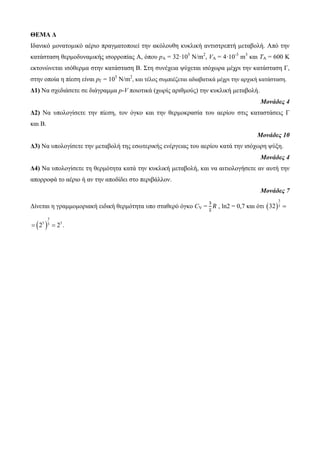 ΘΕΜΑ Δ 
Ιδαληθό κνλαηνκηθό αέξην πξαγκαηνπνηεί ηελ αθόινπζε θπθιηθή αληηζηξεπηή κεηαβνιή. Από ηελ 
θαηάζηαζε ζεξκνδπλακηθήο ηζνξξνπίαο Α, όπνπ pA = 32·105 Ν/m2, VA = 4·10-3 m3 θαη ΤΑ = 600 Κ 
εθηνλώλεηαη ηζόζεξκα ζηελ θαηάζηαζε Β. Σηε ζπλέρεηα ςύρεηαη ηζόρσξα κέρξη ηελ θαηάζηαζε Γ, 
ζηελ νπνία ε πίεζε είλαη pΓ = 105 Ν/m2, θαη ηέινο ζπκπηέδεηαη αδηαβαηηθά κέρξη ηελ αξρηθή θαηάζηαζε. 
Δ1) Να ζρεδηάζεηε ζε δηάγξακκα p-V πνηνηηθά (ρσξίο αξηζκνύο) ηελ θπθιηθή κεηαβνιή. 
Μονάδες 4 
Δ2) Να ππνινγίζεηε ηελ πίεζε, ηνλ όγθν θαη ηελ ζεξκνθξαζία ηνπ αεξίνπ ζηηο θαηαζηάζεηο Γ 
θαη Β. 
Μονάδες 10 
Δ3) Να ππνινγίζεηε ηελ κεηαβνιή ηεο εζσηεξηθήο ελέξγεηαο ηνπ αεξίνπ θαηά ηελ ηζόρσξε ςύμε. 
Μονάδες 4 
Δ4) Να ππνινγίζεηε ηε ζεξκόηεηα θαηά ηελ θπθιηθή κεηαβνιή, θαη λα αηηηνινγήζεηε αλ απηή ηελ 
απνξξνθά ην αέξην ή αλ ηελ απνδίδεη ζην πεξηβάιινλ. 
Μονάδες 7 
Γίλεηαη ε γξακκνκνξηαθή εηδηθή ζεξκόηεηα ππν ζηαζεξό όγθν CV = 
, ln2 = 0,7 θαη όηη   
3 
32 5  
  
3 
 25 5  23 . 
 