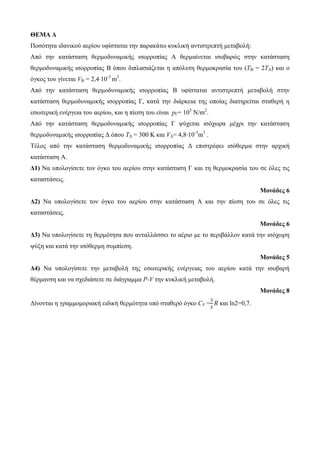 ΘΕΜΑ Δ 
Πνζόηεηα ηδαληθνύ αεξίνπ πθίζηαηαη ηελ παξαθάησ θπθιηθή αληηζηξεπηή κεηαβνιή: 
Από ηελ θαηάζηαζε ζεξκνδπλακηθήο ηζνξξνπίαο Α ζεξκαίλεηαη ηζνβαξώο ζηελ θαηάζηαζε 
ζεξκνδπλακηθήο ηζνξξνπίαο Β όπνπ δηπιαζηάδεηαη ε απόιπηε ζεξκνθξαζία ηνπ (ΤΒ = 2ΤΑ) θαη ν 
όγθνο ηνπ γίλεηαη VB = 2,4∙10-3 m3. 
Από ηελ θαηάζηαζε ζεξκνδπλακηθήο ηζνξξνπίαο Β πθίζηαηαη αληηζηξεπηή κεηαβνιή ζηελ 
θαηάζηαζε ζεξκνδπλακηθήο ηζνξξνπίαο Γ, θαηά ηελ δηάξθεηα ηεο νπνίαο δηαηεξείηαη ζηαζεξή ε 
εζσηεξηθή ελέξγεηα ηνπ αεξίνπ, θαη ε πίεζε ηνπ είλαη pΓ= 105 Ν/m2. 
Από ηελ θαηάζηαζε ζεξκνδπλακηθήο ηζνξξνπίαο Γ ςύρεηαη ηζόρσξα κέρξη ηελ θαηάζηαζε 
ζεξκνδπλακηθήο ηζνξξνπίαο Γ όπνπ ΤΓ = 300 Κ θαη VΓ= 4,8∙10-3m3 . 
Τέινο από ηελ θαηάζηαζε ζεξκνδπλακηθήο ηζνξξνπίαο Γ επηζηξέθεη ηζόζεξκα ζηελ αξρηθή 
θαηάζηαζε Α. 
Δ1) Να ππνινγίζεηε ηνλ όγθν ηνπ αεξίνπ ζηελ θαηάζηαζε Γ θαη ηε ζεξκνθξαζία ηνπ ζε όιεο ηηο 
θαηαζηάζεηο. 
Μονάδες 6 
Δ2) Να ππνινγίζεηε ηνλ όγθν ηνπ αεξίνπ ζηελ θαηάζηαζε Α θαη ηελ πίεζε ηνπ ζε όιεο ηηο 
θαηαζηάζεηο. 
Μονάδες 6 
Δ3) Να ππνινγίζεηε ηε ζεξκόηεηα πνπ αληαιιάζζεη ην αέξην κε ην πεξηβάιινλ θαηά ηελ ηζόρσξε 
ςύμε θαη θαηά ηελ ηζόζεξκε ζπκπίεζε. 
Μονάδες 5 
Δ4) Να ππνινγίζεηε ηελ κεηαβνιή ηεο εζσηεξηθήο ελέξγεηαο ηνπ αεξίνπ θαηά ηελ ηζνβαξή 
ζέξκαλζε θαη λα ζρεδηάζεηε ζε δηάγξακκα P-V ηελ θπθιηθή κεηαβνιή. 
Μονάδες 8 
Γίλνληαη ε γξακκνκνξηαθή εηδηθή ζεξκόηεηα ππό ζηαζεξό όγθν CV = 
θαη ln2=0,7. 
 