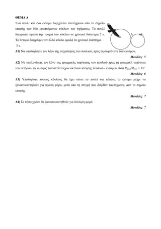 ΘΕΜΑ Δ Ένα ποςλί και ένα ένηομο διέπσονηαι ηαςηόσπονα από ηο ζημείο επαθήρ ηων δύο εθαπηόμενων κύκλων ηος ζσήμαηορ. Το ποςλί διαγπαθεί ομαλά ηην ηποσιά ηος κύκλος ζε σπονικό διάζηημα 2 s. Το ένηομο διαγπάθει ηον άλλο κύκλο ομαλά ζε σπονικό διάζηημα 3 s. Δ1) Να ςπολογίζεηε ηον λόγο ηηρ ζςσνόηηηαρ ηος ποςλιού, ππορ ηη ζςσνόηηηα ηος ενηόμος. Μονάδες 5 Δ2) Να ςπολογίζεηε ηον λόγο ηηρ γπαμμικήρ ηασύηηηαρ ηος ποςλιού ππορ ηη γπαμμική ηασύηηηα ηος ενηόμος, αν ο λόγορ ηων ανηίζηοισων ακηίνων κίνηζηρ ποςλιού - ενηόμος είναι Rποςλ/Rενη. = 3/2. Μονάδες 6 Δ3) Υπολογίζηε πόζοςρ κύκλοςρ θα έσει κάνει ηο ποςλί και πόζοςρ ηο ένηομο μέσπι να ξαναζςνανηηθούν για ππώηη θόπα, μεηά από ηη ζηιγμή πος διήλθαν ηαςηόσπονα, από ηο ζημείο επαθήρ. Μονάδες 7 Δ4) Σε πόζο σπόνο θα ξαναζςνανηηθούν για δεύηεπη θοπά; Μονάδες 7  