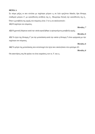 ΘΕΜΑ Δ 
Σε ζώκα κάδας m ποσ θηλείηαη κε ηατύηεηα κέηροσ υ0, ζε ιείο ορηδόληηο δάπεδο, δρα δύλακε 
ζηαζερού κέηροσ F, κε θαηεύζσλζε αληίζεηε ηες 0  . Θεωρούκε ζεηηθή ηελ θαηεύζσλζε ηες 0  . 
Όηαλ ε κεηαβοιή ηες ορκής ηοσ ζώκαηος είλαη -3·m·υ0 λα σποιογηζηούλ: 
Δ1) Η ηατύηεηα ηοσ ζώκαηος. 
Μονάδες 7 
Δ2) Η τροληθή δηάρθεηα θαηά ηελ οποία προθιήζεθε ε προεγούκελε κεηαβοιή ορκής. 
Μονάδες 6 
Δ3) Το έργο ηες δύλακες F γηα ηελ κεηαηόπηζε θαηά ηελ οποία ε δύλακε F είλαη οκόρροπε κε ηελ 
ηατύηεηα ηοσ ζώκαηος. 
Μονάδες 6 
Δ4) Το κέηρο ηες κεηαηόπηζες ποσ αληηζηοητεί ζηο έργο ποσ σποιογίζαηε ζηο ερώηεκα Δ3. 
Μονάδες 6 
Οα απαληήζεης ζας ζα πρέπεη λα είλαη εθθράζεης ηωλ m, F, θαη υ0. 
 