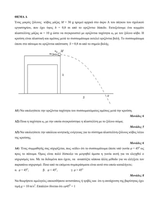 ΘΕΜΑ Δ 
Έλαο κηθξόο μύιηλνο θύβνο κάδαο Μ = 30 g εξεκεί αξρηθά ζην άθξν Α ηνπ πάγθνπ ηνπ ζρνιηθνύ 
εξγαζηεξίνπ, πνπ έρεη ύςνο h = 0,8 m από ην νξηδόληην δάπεδν. Εθηνμεύνπκε έλα θνκκάηη 
πιαζηειίλεο κάδαο m = 10 g ώζηε λα ζπγθξνπζηεί κε νξηδόληηα ηαρύηεηα uπ κε ηνλ μύιηλν θύβν. Η 
θξνύζε είλαη πιαζηηθή θαη ακέζσο κεηά ην ζπζζσκάησκα εθηειεί νξηδόληηα βνιή. To ζπζζσκάησκα 
έπεζε ζην πάησκα ζε νξηδόληηα απόζηαζε S = 0,8 m από ην ζεκείν βνιήο. 
Δ1) Να ππνινγίζεηε ηελ νξηδόληηα ηαρύηεηα ηνπ ζπζζσκαηώκαηνο ακέζσο κεηά ηελ θξνύζε. 
Μονάδες 6 
Δ2) Πνηα ε ηαρύηεηα uπ κε ηελ νπνία ζπγθξνύζηεθε ε πιαζηειίλε κε ην μύιηλν ζώκα; 
Μονάδες 5 
Δ3) Να ππνινγίζεηε ηελ απώιεηα θηλεηηθήο ελέξγεηαο γηα ην ζύζηεκα πιαζηειίλε-μύιηλνο θύβνο ιόγσ 
ηεο θξνύζεο. 
Μονάδες 6 
Δ4) Έλαο ζπκκαζεηήο ζαο ηζρπξίδεηαη, πσο «είδε» όηη ην ζπζζσκάησκα έπεζε ππό γσλία φ = 45ν σο 
πξνο ην πάησκα. Όκσο είλαη πνιύ δύζθνιν λα κεηξεζεί άκεζα ε γσλία απηή γηα λα ειεγρζεί ν 
ηζρπξηζκόο ηνπ. Με ηα δεδνκέλα πνπ έρεηε, λα αλαπηύμηε θάπνηα άιιε κέζνδν γηα λα ειέγμεηε ηνλ 
παξαπάλσ ηζρπξηζκό. Πνην από ηα επόκελα ζπκπεξάζκαηα είλαη απηό ζην νπνίν θαηαιήγεηε; 
α. φ = 45ν, β. φ < 45ν, γ. φ > 45ν 
Μονάδες 8 
Να ζεσξήζεηε ακειεηέεο νπνηεζδήπνηε αληηζηάζεηο ή ηξηβέο θαη όηη ε επηηάρπλζε ηεο βαξύηεηαο έρεη 
ηηκή g = 10 m/s2. Επηπιένλ δίλεηαη όηη εφ450 = 1 
 