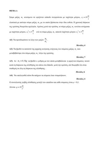 ΘΕΜΑ Δ 
Σώκα κάδαο 1 m θηλνύκελν ζε νξηδόληην επίπεδν ζπγθξνύεηαη κε ηαρύηεηα κέηξνπ, 1 
m 
10 
s 
  
ειαζηηθά κε αθίλεην ζώκα κάδαο 2 m ,κε ην νπνίν βξίζθεηαη ζηελ ίδηα επζεία. Η ρξνληθή δηάξθεηα 
ηεο θξνύζεο ζεωξείηαη ακειεηέα. Ακέζωο κεηά ηελ θξνύζε, ην ζώκα κάδαο 1 m θηλείηαη αληίξξνπα 
κε ηαρύηεηα κέηξνπ, 1 
m 
5 
s 
   ελώ ην ζώκα κάδαο 2 m απνθηά ηαρύηεηα κέηξνπ 2 
m 
5 
s 
   
Δ1) Να πξνζδηνξίζεηε ην ιόγν ηωλ καδώλ 1 
2 
m 
m 
. 
Μονάδες 6 
Δ 2 ) Να βξεζεί ην πνζνζηό ηεο αξρηθήο θηλεηηθήο ελέξγεηαο ηνπ ζώκαηνο κάδαο 1 m πνπ 
κεηαβηβάζηεθε ζην ζώκα κάδαο 2 m ιόγω ηεο θξνύζεο. 
Μονάδες 7 
Δ3) Αλ m1  0,5kg λα βξεζεί ν ξπζκόο κε ηνλ νπνίν κεηαβάιιεηαη ε νξκή ηνπ ζώκαηνο απηνύ 
θαηά ηε δηάξθεηα ηεο νιίζζεζεο ηνπ πάλω ζην δάπεδν κεηά ηελ θξνύζε, εάλ ζεωξεζεί όηη είλαη 
ζηαζεξόο ζε όιε ηε δηάξθεηα ηεο νιίζζεζεο . 
Μονάδες 6 
Δ 4 ) Να ππνινγηζζεί πόζν ζα απέρνπλ ηα ζώκαηα όηαλ ζηακαηήζνπλ. 
Μονάδες 6 
Ο ζπληειεζηήο ηξηβήο νιίζζεζεο κεηαμύ ηνπ επηπέδνπ θαη θάζε ζώκαηνο είλαη μ = 0,1. 
Δίλεηαη 2 
m 
g 10 
s 
 
 