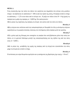 ΘΕΜΑ Δ 
Έλαο ζθνπεπηήο έρεη ηελ θάλε ηνπ όπινπ ηνπ νξηδόληηα θαη ζεκαδεύεη ζην θέληξν ελόο κεγάινπ 
ζηόρνπ πνπ βξίζθεηαη ζε απόζηαζε S = 200 m από ηελ έμνδν ηεο θάλεο. Η ζθαίξα θηππά ην ζηόρν 
ζε απόζηαζε y = 1,25 m πην θάηω από ην θέληξν ηνπ . Η κάδα ηνπ όπινπ είλαη M = 4 kg (ρωξίο ηε 
ζθαίξα) θαη ε κάδα ηεο ζθαίξαο m = 0,005 kg. Να ππνινγηζηνύλ: 
Δ1) ην κέηξν ηεο ηαρύηεηαο ηεο ζθαίξαο ηε ζηηγκή πνπ θεύγεη από ηελ θάλε ηνπ όπινπ, 
Μονάδες 6 
Δ2) ε ελέξγεηα πνπ εθιύεηαη θαηά ηελ εθππξζνθξόηεζε αλ ζεωξεζεί όηη όιε ε εθιπόκελε ελέξγεηα 
εκθαλίδεηαη κε ηε κνξθή θηλεηηθήο ελέξγεηαο ηνπ ζπζηήκαηνο όπιν-ζθαίξα κεηά ηελ θξνύζε, 
Μονάδες7 
Δ 3 ) ε κέζε ηηκή ηεο δύλακεο πνπ επηηαρύλεη ηε ζθαίξα όζν απηή βξίζθεηαη κέζα ζηελ θάλε ηνπ 
όπινπ, αλ ην ρξνληθό δηάζηεκα κεηαμύ ηεο εθππξζνθξόηεζεο θαη ηεο εμόδνπ ηεο από ηελ θάλε 
είλαη Δt = 0,004 s. 
Μονάδες6 
Δ4) ην κέηξν ηεο κεηαβνιήο ηεο νξκήο ηεο ζθαίξαο από ηε ζηηγκή πνπ εγθαηαιείπεη ηελ θάλε 
κέρξη ηε ζηηγκή πνπ θηππά ην ζηόρν. 
Μονάδες 6 
Η αληίζηαζε ηνπ αέξα ζεωξείηαη ακειεηέα θαη ε επηηάρπλζε ηεο βαξύηεηαο έρεη ηηκή g = 10 m/s2. 
 