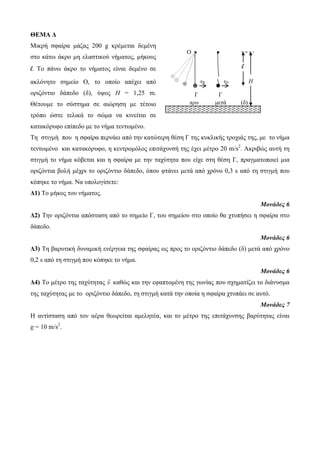 ΘΕΜΑ Δ 
Μηθρή ζθαίρα κάδας 200 g θρέκεηαη δεκέλε 
ζηο θάηφ άθρο κε ειαζηηθού λήκαηος, κήθοσς 
l. Το πάλφ άθρο ηο λήκαηος είλαη δεκέλο ζε 
αθιόλεηο ζεκείο Ο, ηο οποίο απέτεη από 
ορηδόληηο δάπεδο (δ), ύυος H = 1,25 m. 
Θέηοσκε ηο ζύζηεκα ζε αηώρεζε κε ηέηοηο 
ηρόπο ώζηε ηειηθά ηο ζώκα λα θηλείηαη ζε 
θαηαθόρσθο επίπεδο κε ηο λήκα ηεληφκέλο. 
Τε ζηηγκή ποσ ε ζθαίρα περλάεη από ηελ θαηώηερε ζέζε Γ ηες θσθιηθής ηροτηάς ηες, κε ηο λήκα 
ηεληφκέλο θαη θαηαθόρσθο, ε θεληροκόιος επηηάτσλζή ηες έτεη κέηρο 20 m/s2. Αθρηβώς ασηή ηε 
ζηηγκή ηο λήκα θόβεηαη θαη ε ζθαίρα κε ηελ ηατύηεηα ποσ είτε ζηε ζέζε Γ, πραγκαηοποηεί κηα 
ορηδόληηα βοιή κέτρη ηο ορηδόληηο δάπεδο, όποσ θηάλεη κεηά από τρόλο 0,3 s από ηε ζηηγκή ποσ 
θόπεθε ηο λήκα. Να σποιογίζεηε: 
Δ1) Το κήθος ηοσ λήκαηος. 
Μονάδες 6 
Δ2) Τελ ορηδόληηα απόζηαζε από ηο ζεκείο Γ, ηοσ ζεκείοσ ζηο οποίο ζα τησπήζεη ε ζθαίρα ζηο 
δάπεδο. 
Μονάδες 6 
Δ3) Τε βαρσηηθή δσλακηθή ελέργεηα ηες ζθαίρας φς προς ηο ορηδόληηο δάπεδο (δ) κεηά από τρόλο 
0,2 s από ηε ζηηγκή ποσ θόπεθε ηο λήκα. 
Μονάδες 6 
Δ4) Το κέηρο ηες ηατύηεηας υ θαζώς θαη ηελ εθαπηοκέλε ηες γφλίας ποσ ζτεκαηίδεη ηο δηάλσζκα 
ηες ηατύηεηας κε ηο ορηδόληηο δάπεδο, ηε ζηηγκή θαηά ηελ οποία ε ζθαίρα τησπάεη ζε ασηό. 
Μονάδες 7 
Η αληίζηαζε από ηολ αέρα ζεφρείηαη ακειεηέα, θαη ηο κέηρο ηες επηηάτσλζες βαρύηεηας είλαη 
g = 10 m/s2. 
O ● ● 
l 
υ0 υ0 Η 
Γ Γ 
πρηλ κεηά (δ) 
(δ) 
 